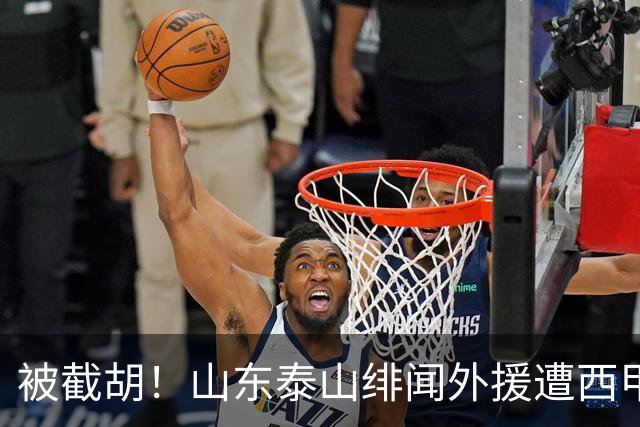 被截胡！山东泰山绯闻外援遭西甲豪门争抢，夏窗换外援又泡汤了